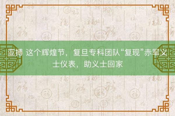 亚搏 这个辉煌节，复旦专科团队“复现”赤军义士仪表，助义士回家