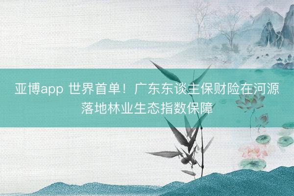 亚博app 世界首单！广东东谈主保财险在河源落地林业生态指数保障