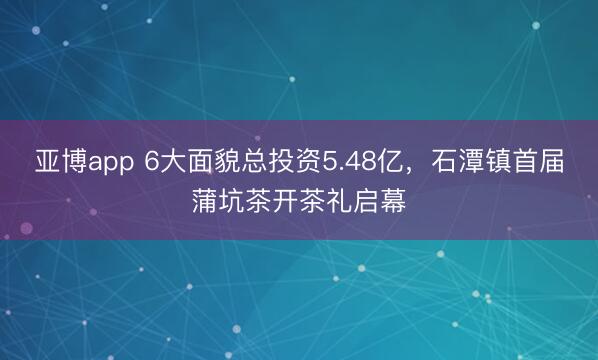 亚博app 6大面貌总投资5.48亿，石潭镇首届蒲坑茶开茶礼启幕