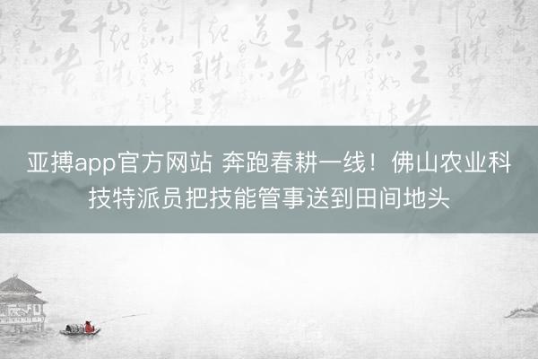 亚搏app官方网站 奔跑春耕一线！佛山农业科技特派员把技能管事送到田间地头