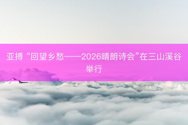 亚搏 “回望乡愁——2026晴朗诗会”在三山溪谷举行
