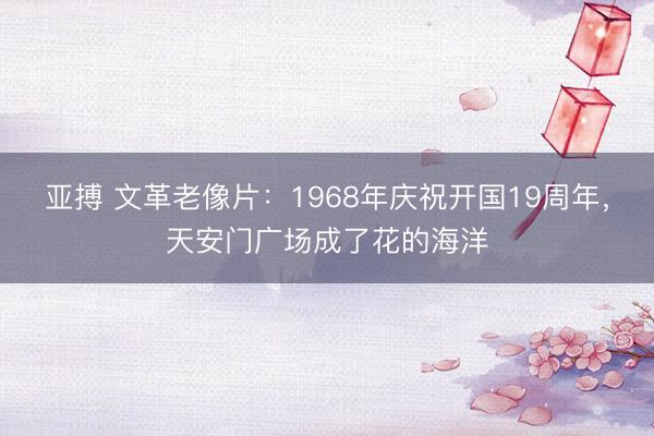 亚搏 文革老像片:1968年庆祝开国19周年,天安门广场成了花的海洋