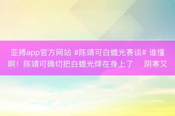 亚搏app官方网站 #陈靖可白蟾光赛谈# 谁懂啊！陈靖可确切把白蟾光焊在身上了✨ 阴寒又