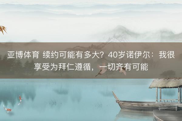 亚博体育 续约可能有多大?40岁诺伊尔:我很享受为拜仁遵循,一切齐有可能