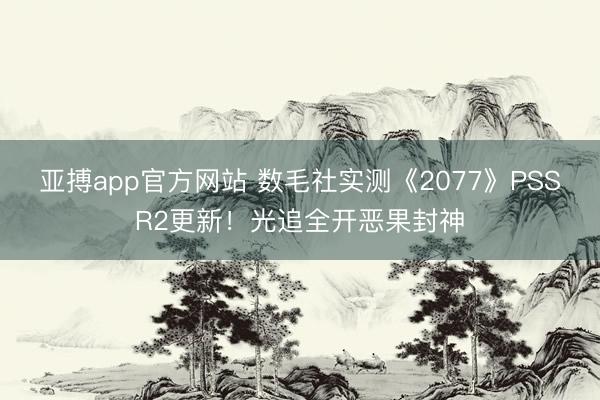 亚搏app官方网站 数毛社实测《2077》PSSR2更新！光追全开恶果封神