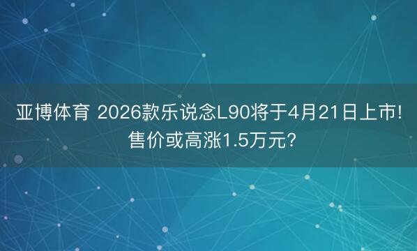 亚博体育 2026款乐说念L90将于4月21日上市! 售价或高涨1.5万元?
