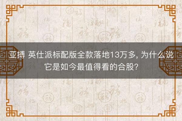 亚搏 英仕派标配版全款落地13万多， 为什么说它是如今最值得看的合股?
