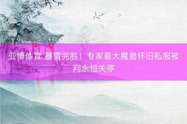 亚博体育 暴雪完胜！专家最大魔兽怀旧私服被判永恒关停