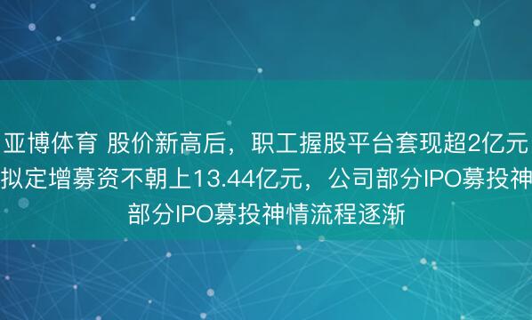亚博体育 股价新高后,职工握股平台套现超2亿元!骄成超声拟定增募资不朝上13.44亿元,公司部分IPO募投神情流程逐渐