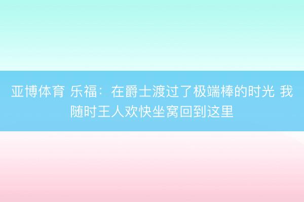 亚博体育 乐福：在爵士渡过了极端棒的时光 我随时王人欢快坐窝回到这里