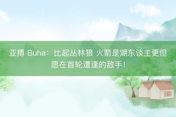 亚搏 Buha:比起丛林狼 火箭是湖东谈主更但愿在首轮遭逢的敌手!