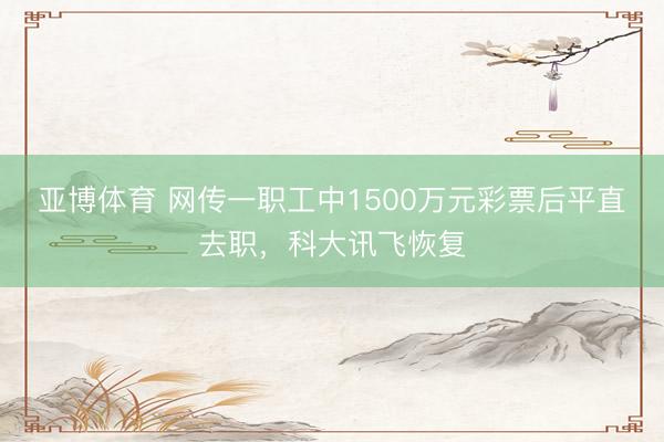 亚博体育 网传一职工中1500万元彩票后平直去职,科大讯飞恢复