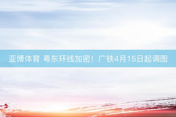 亚博体育 粤东环线加密！广铁4月15日起调图