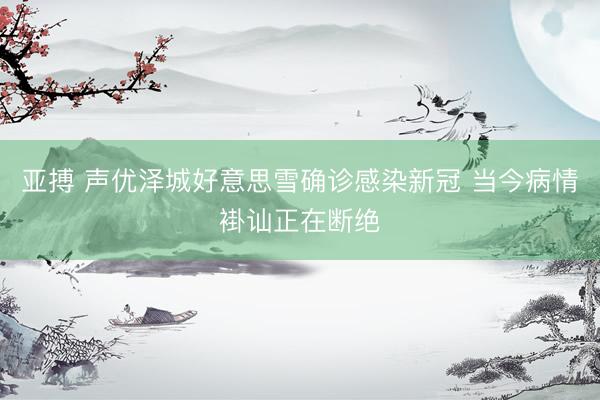 亚搏 声优泽城好意思雪确诊感染新冠 当今病情褂讪正在断绝