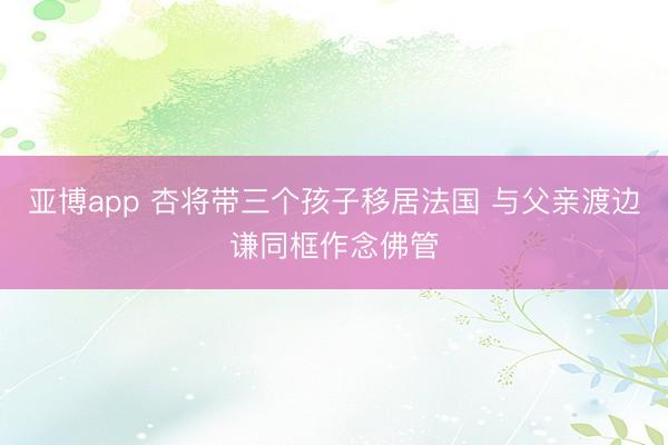 亚博app 杏将带三个孩子移居法国 与父亲渡边谦同框作念佛管