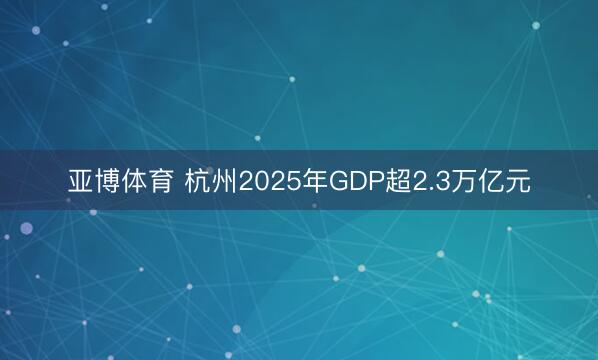 亚博体育 杭州2025年GDP超2.3万亿元