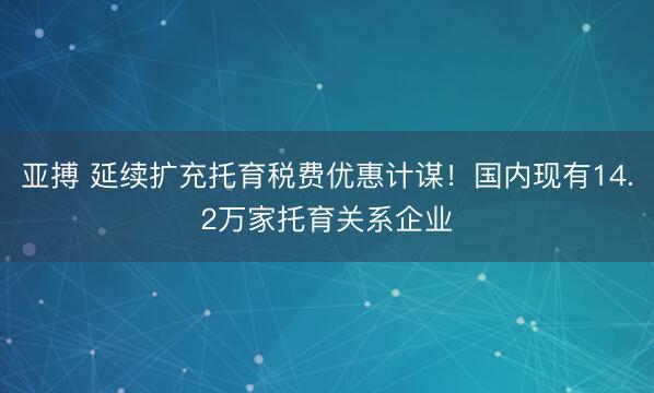 亚搏 延续扩充托育税费优惠计谋!国内现有14.2万家托育关系企业