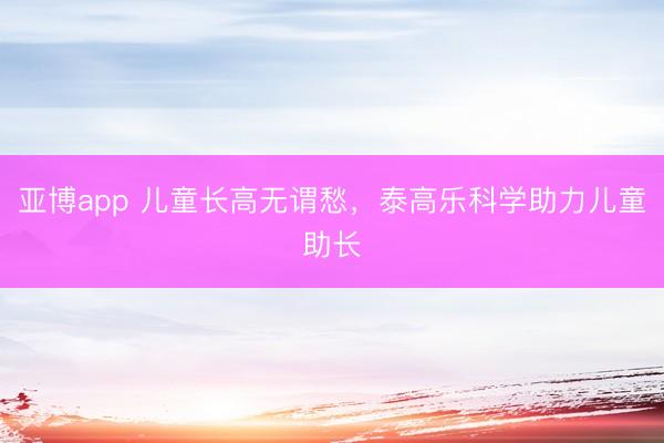 亚博app 儿童长高无谓愁,泰高乐科学助力儿童助长