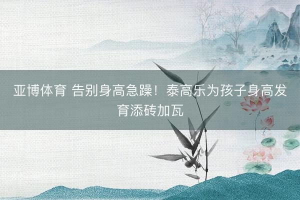 亚博体育 告别身高急躁！泰高乐为孩子身高发育添砖加瓦