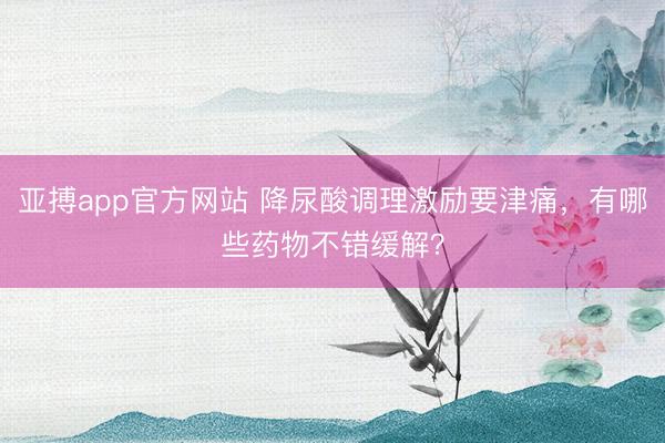 亚搏app官方网站 降尿酸调理激励要津痛,有哪些药物不错缓解?