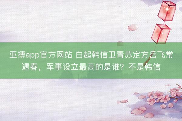 亚搏app官方网站 白起韩信卫青苏定方岳飞常遇春，军事设立最高的是谁？不是韩信