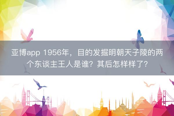 亚博app 1956年，目的发掘明朝天子陵的两个东谈主王人是谁？其后怎样样了？
