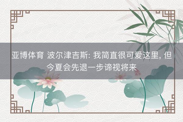 亚博体育 波尔津吉斯: 我简直很可爱这里， 但今夏会先退一步谛视将来