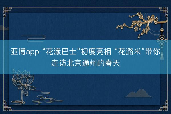 亚博app “花漾巴士”初度亮相 “花潞米”带你走访北京通州的春天