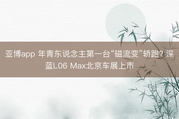 亚博app 年青东说念主第一台“磁流变”轿跑? 深蓝L06 Max北京车展上市
