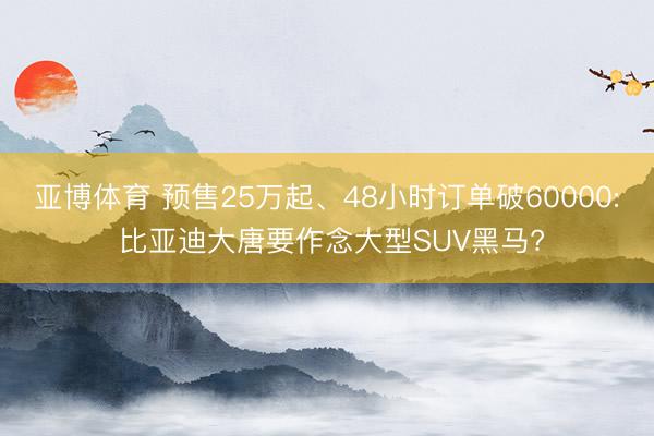 亚博体育 预售25万起、48小时订单破60000: 比亚迪大唐要作念大型SUV黑马?