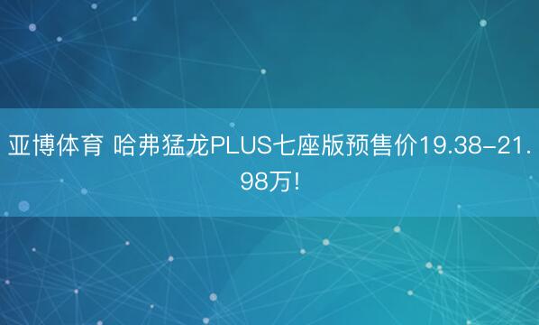亚博体育 哈弗猛龙PLUS七座版预售价19.38-21.98万!