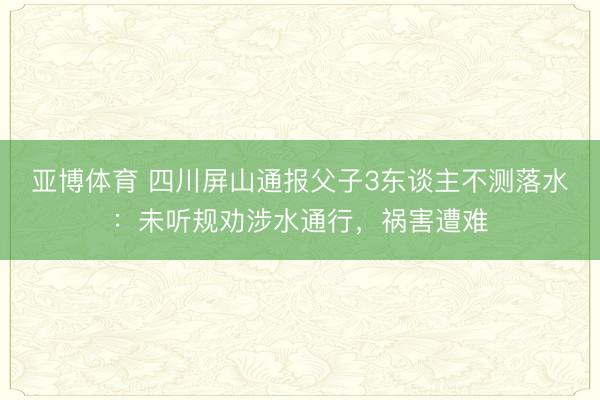 亚博体育 四川屏山通报父子3东谈主不测落水：未听规劝涉水通行，祸害遭难