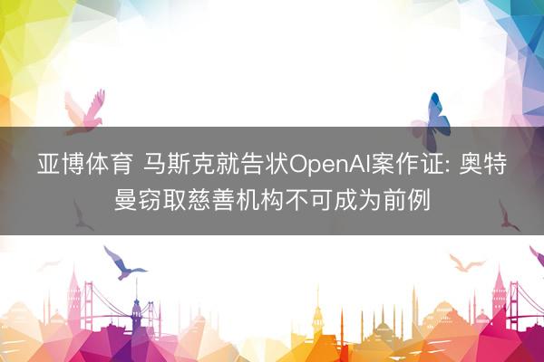 亚博体育 马斯克就告状OpenAI案作证: 奥特曼窃取慈善机构不可成为前例