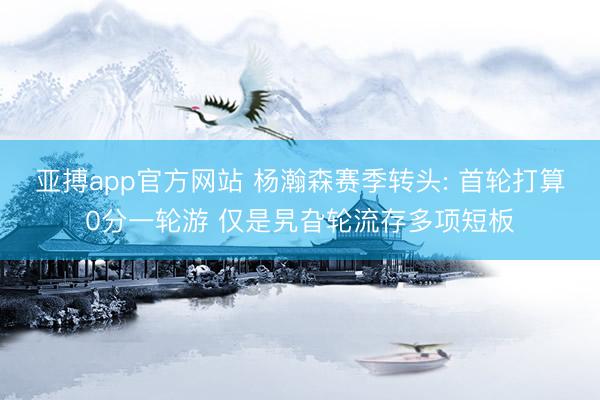 亚搏app官方网站 杨瀚森赛季转头: 首轮打算0分一轮游 仅是旯旮轮流存多项短板