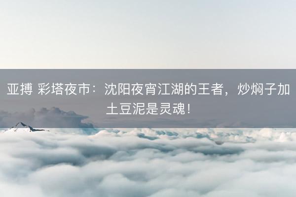 亚搏 彩塔夜市：沈阳夜宵江湖的王者，炒焖子加土豆泥是灵魂！