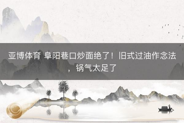 亚博体育 阜阳巷口炒面绝了！旧式过油作念法，锅气太足了