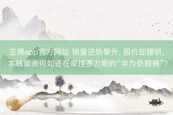 亚搏app官方网站 销量逆势攀升， 股价却腰斩， 本钱阛阓何如还在牵挂赛力斯的“华为依赖病”?