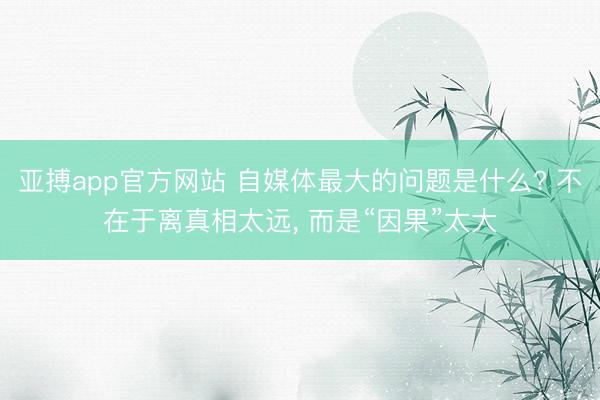 亚搏app官方网站 自媒体最大的问题是什么? 不在于离真相太远， 而是“因果”太大