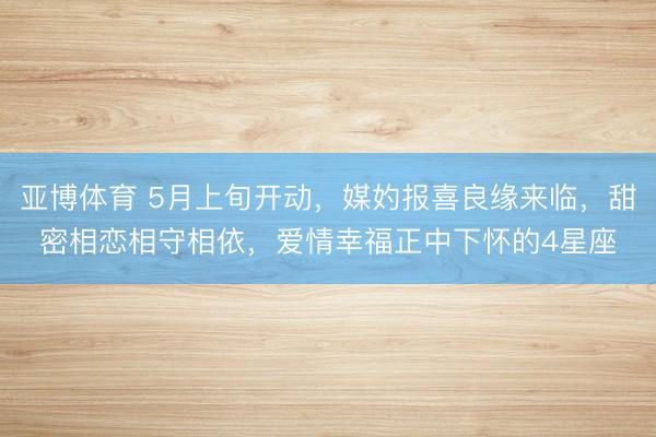 亚博体育 5月上旬开动，媒妁报喜良缘来临，甜密相恋相守相依，爱情幸福正中下怀的4星座