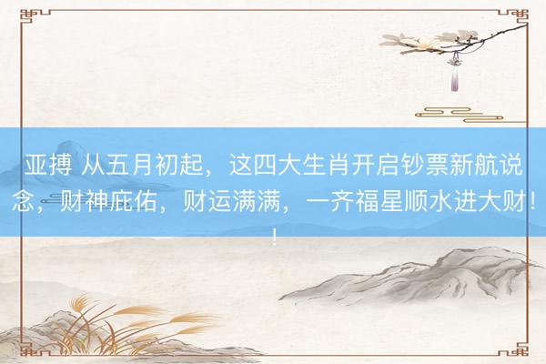 亚搏 从五月初起，这四大生肖开启钞票新航说念，财神庇佑，财运满满，一齐福星顺水进大财！