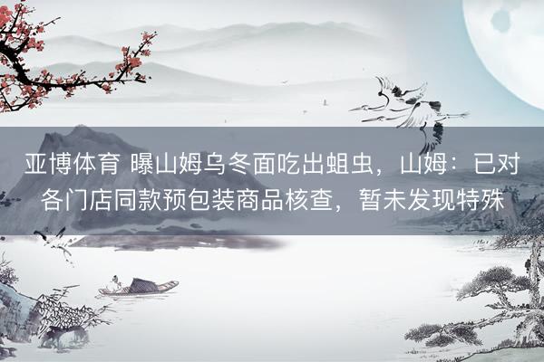 亚博体育 曝山姆乌冬面吃出蛆虫，山姆：已对各门店同款预包装商品核查，暂未发现特殊