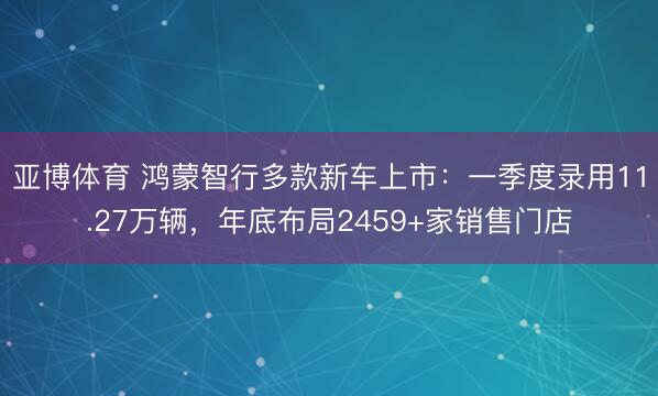 亚博体育 鸿蒙智行多款新车上市：一季度录用11.27万辆，年底布局2459+家销售门店