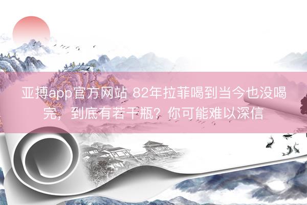 亚搏app官方网站 82年拉菲喝到当今也没喝完，到底有若干瓶？你可能难以深信