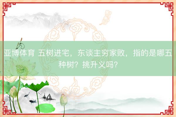 亚博体育 五树进宅，东谈主穷家败，指的是哪五种树？挑升义吗？