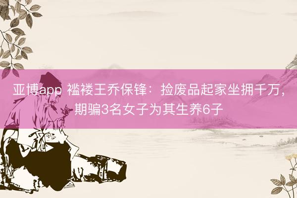 亚博app 褴褛王乔保锋：捡废品起家坐拥千万，期骗3名女子为其生养6子