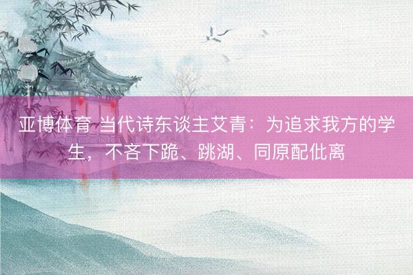 亚博体育 当代诗东谈主艾青：为追求我方的学生，不吝下跪、跳湖、同原配仳离