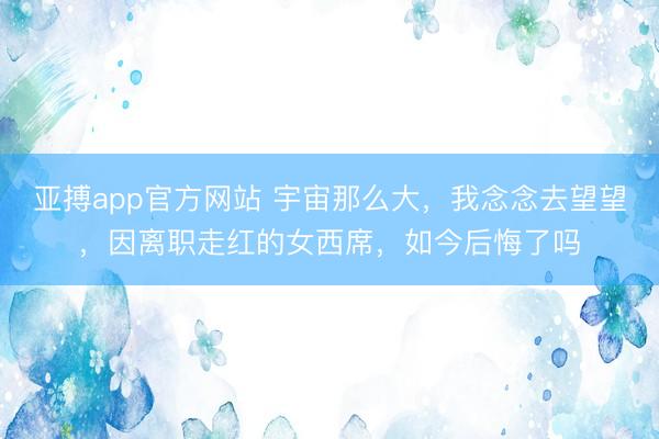 亚搏app官方网站 宇宙那么大，我念念去望望，因离职走红的女西席，如今后悔了吗