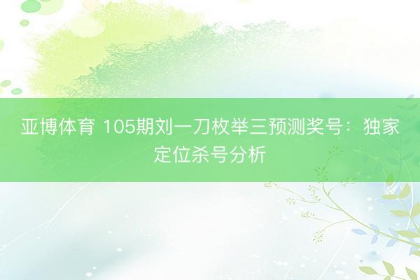 亚博体育 105期刘一刀枚举三预测奖号：独家定位杀号分析