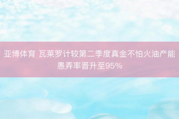 亚博体育 瓦莱罗计较第二季度真金不怕火油产能愚弄率晋升至95%