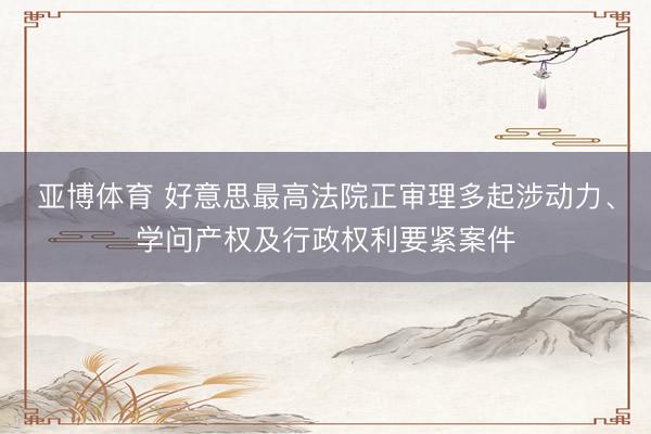 亚博体育 好意思最高法院正审理多起涉动力、学问产权及行政权利要紧案件